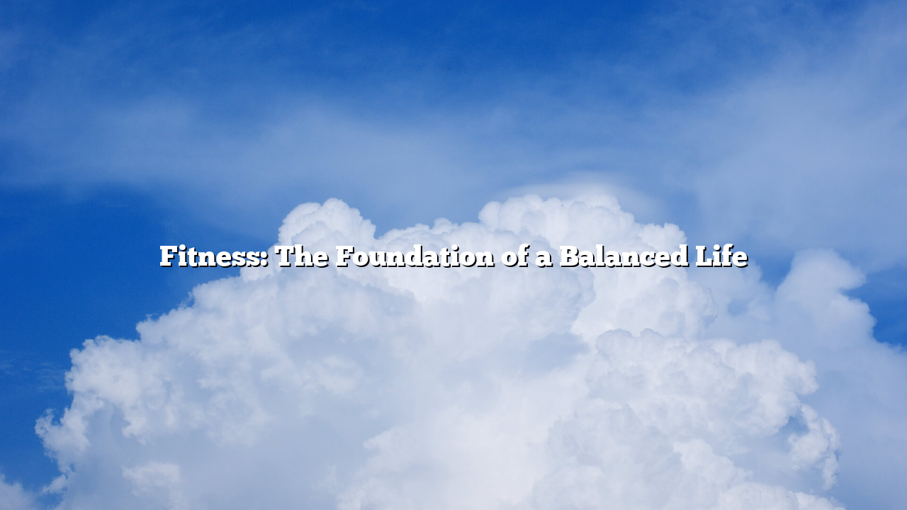 Fitness: The Foundation of a Balanced Life